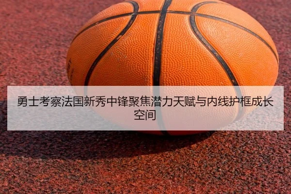 勇士考察法国新秀中锋聚焦潜力天赋与内线护框成长空间